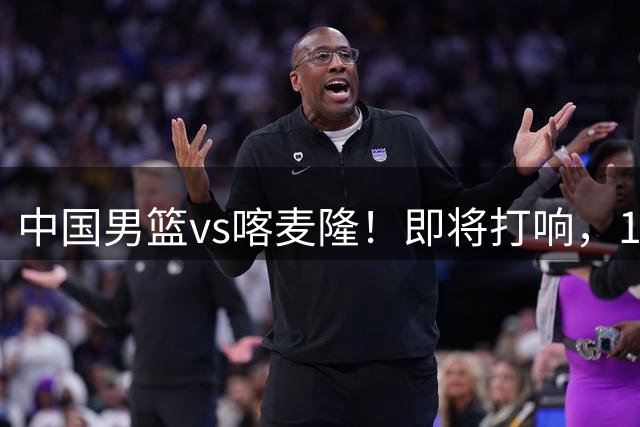 中国男篮vs喀麦隆！即将打响，12人名单基本定型，郭士强调整轮换