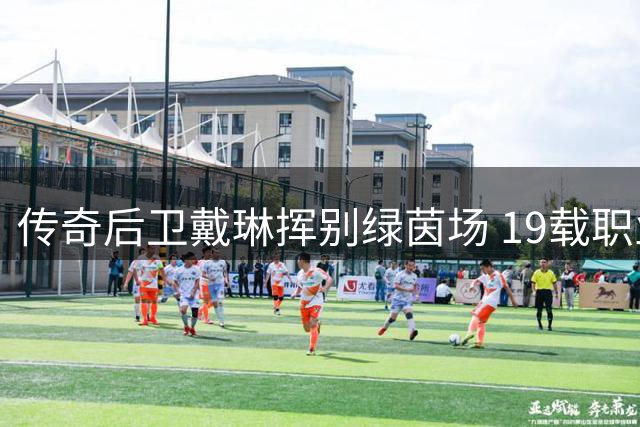 传奇后卫戴琳挥别绿茵场 19载职业生涯完美谢幕