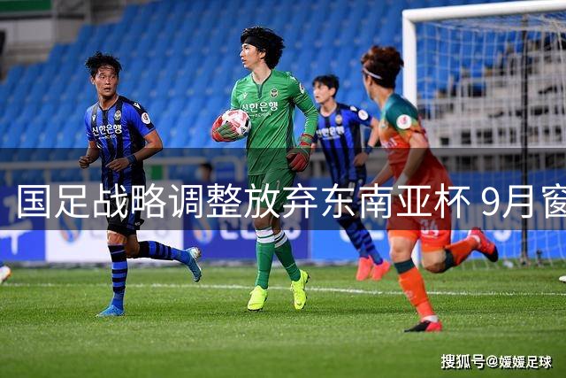 国足战略调整放弃东南亚杯 9月窗口期锁定中亚西亚劲敌
