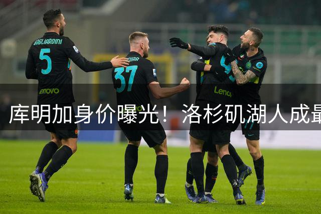 库明加身价曝光！洛杉矶湖人成最热追求者 年薪预期引关注