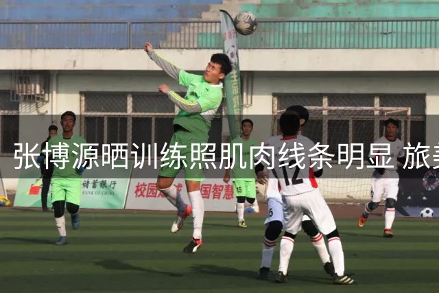 张博源晒训练照肌肉线条明显 旅美球员展现惊人成长