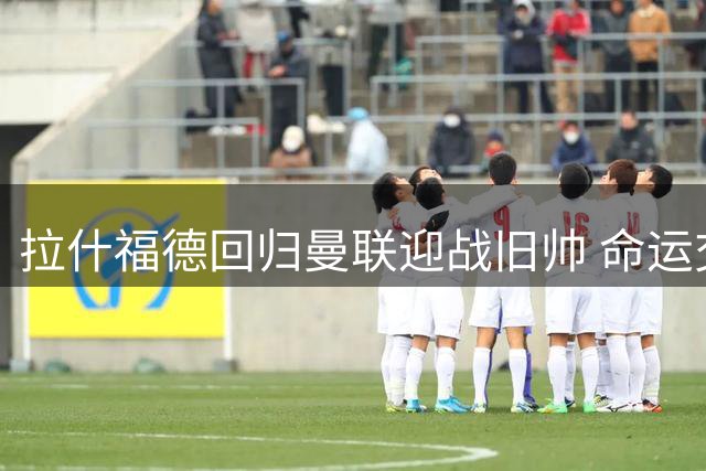 拉什福德回归曼联迎战旧帅 命运交锋暗藏多重变数