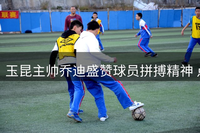 玉昆主帅乔迪盛赞球员拼搏精神 点胜背后彰显团队韧性