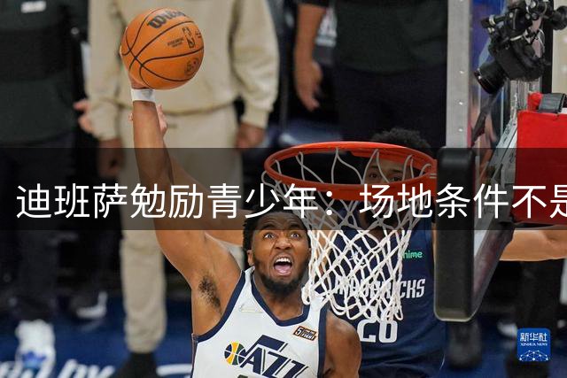 迪班萨勉励青少年：场地条件不是限制篮球进步的关键因素