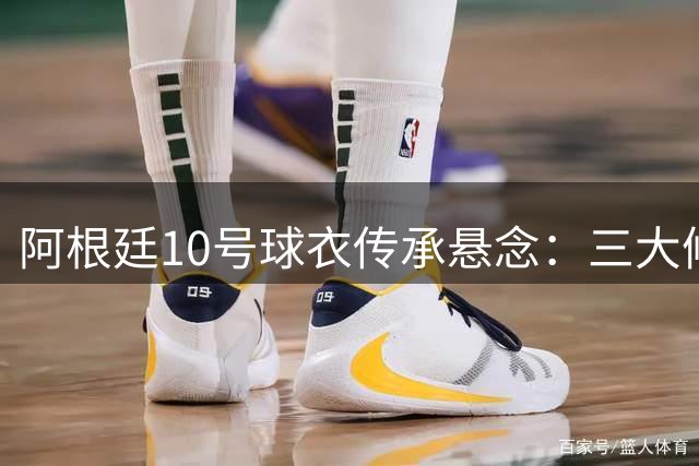 阿根廷10号球衣传承悬念：三大候选谁能扛起梅西大旗？
