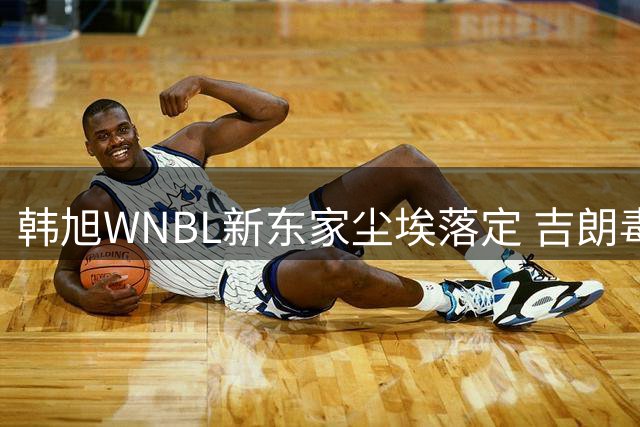 韩旭WNBL新东家尘埃落定 吉朗毒液力压群雄成功签约