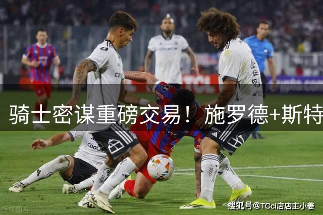 骑士密谋重磅交易！施罗德+斯特鲁斯或成换取掘金锋线悍将关键筹码