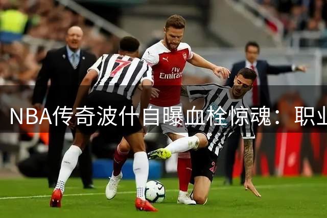 NBA传奇波什自曝血栓惊魂：职业生涯被病魔强行画上句号